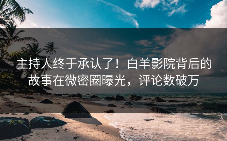 主持人终于承认了！白羊影院背后的故事在微密圈曝光，评论数破万