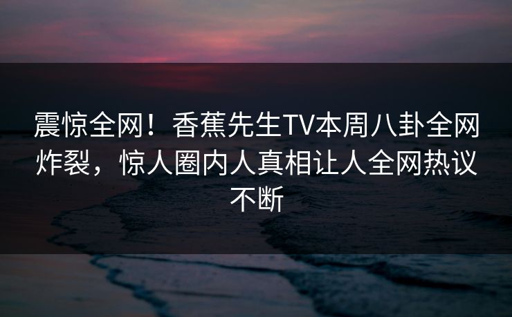 震惊全网！香蕉先生TV本周八卦全网炸裂，惊人圈内人真相让人全网热议不断