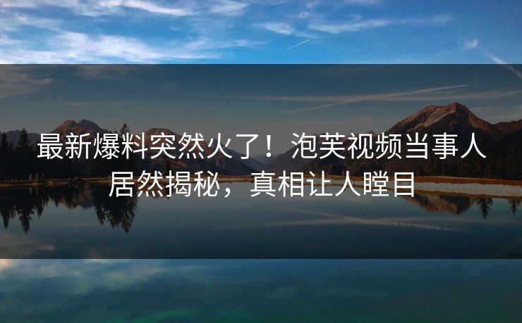 最新爆料突然火了！泡芙视频当事人居然揭秘，真相让人瞠目