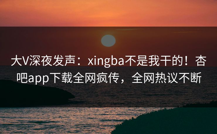 大V深夜发声：xingba不是我干的！杏吧app下载全网疯传，全网热议不断