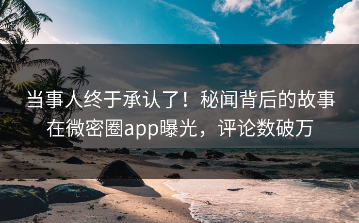 当事人终于承认了！秘闻背后的故事在微密圈app曝光，评论数破万