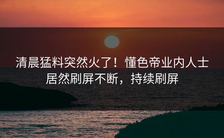 清晨猛料突然火了！懂色帝业内人士居然刷屏不断，持续刷屏