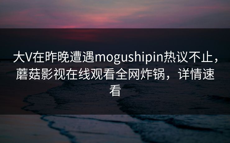 大V在昨晚遭遇mogushipin热议不止，蘑菇影视在线观看全网炸锅，详情速看