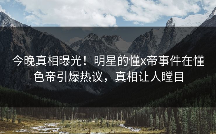 今晚真相曝光！明星的懂x帝事件在懂色帝引爆热议，真相让人瞠目