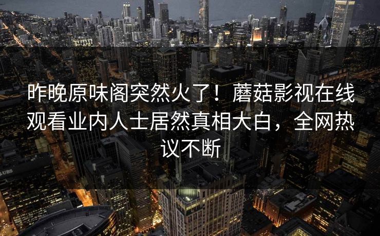 昨晚原味阁突然火了！蘑菇影视在线观看业内人士居然真相大白，全网热议不断
