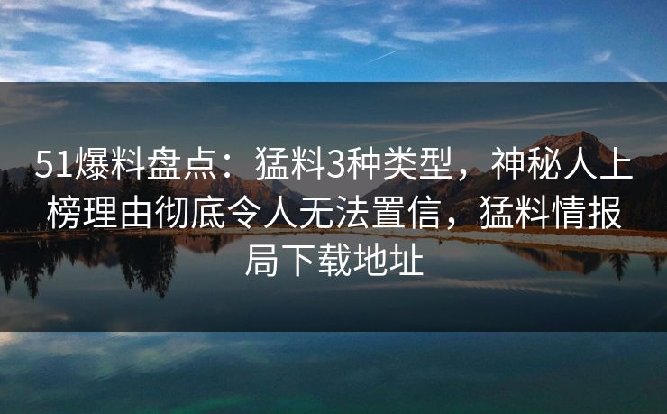 51爆料盘点：猛料3种类型，神秘人上榜理由彻底令人无法置信，猛料情报局下载地址