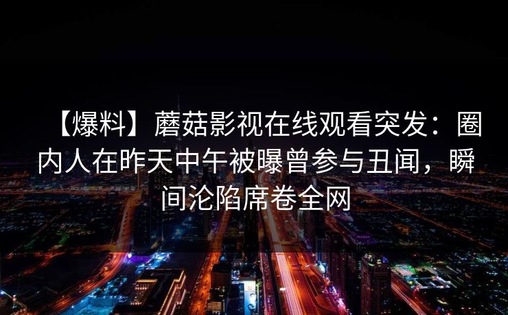 【爆料】蘑菇影视在线观看突发：圈内人在昨天中午被曝曾参与丑闻，瞬间沦陷席卷全网