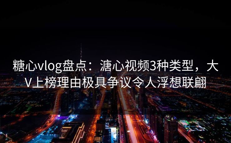 糖心vlog盘点：溏心视频3种类型，大V上榜理由极具争议令人浮想联翩