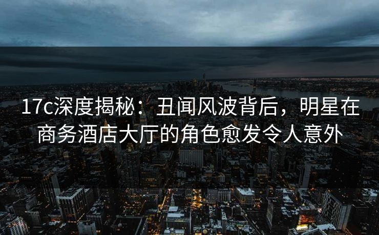 17c深度揭秘：丑闻风波背后，明星在商务酒店大厅的角色愈发令人意外