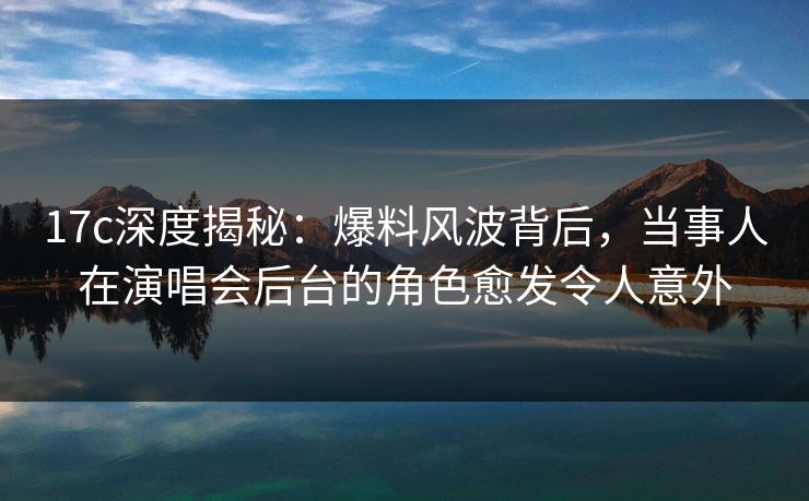 17c深度揭秘：爆料风波背后，当事人在演唱会后台的角色愈发令人意外