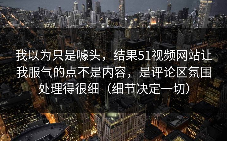 我以为只是噱头，结果51视频网站让我服气的点不是内容，是评论区氛围处理得很细（细节决定一切）