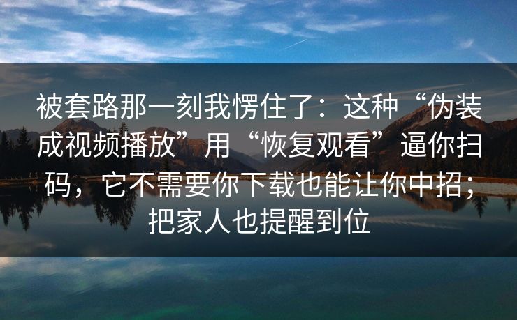 被套路那一刻我愣住了:这种“伪装成视频播放”用“恢复观看”逼你扫码,它不需要你下载也能让你中招;把家人也提醒到位 被套路那一刻我愣住了:这种“伪装成视频播放”用“恢复观看”逼你扫码,它不需要你下载也能让你中招;把家人也提醒到位