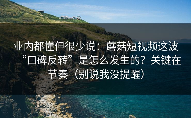 业内都懂但很少说：蘑菇短视频这波“口碑反转”是怎么发生的？关键在节奏（别说我没提醒）