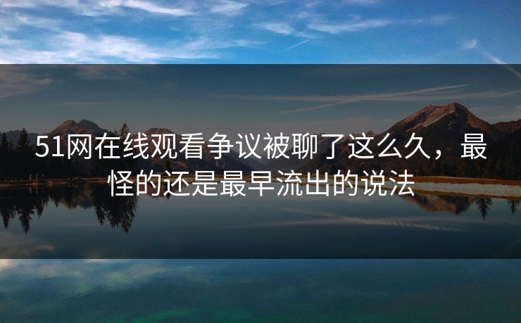 51网在线观看争议被聊了这么久，最怪的还是最早流出的说法