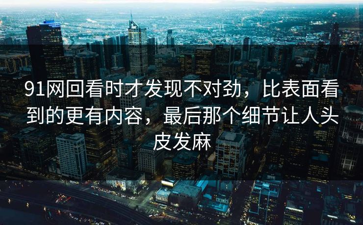 91网回看时才发现不对劲，比表面看到的更有内容，最后那个细节让人头皮发麻